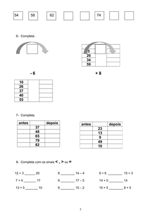 54 58 62 74
6- Completa.
- 6 + 8
10
26
37
40
55
7- Completa.
antes depois
37
48
65
79
82
8- Completa com os sinais < , > ou =
12 + 3 ______ 20 8 ________ 14 – 4 6 + 6 ________ 15 + 3
7 + 4 _______ 17 9 ________ 17 – 5 14 + 0 ________ 14
13 + 5 _______ 10 8 ________ 10 – 2 10 + 5 ________ 8 + 5
3
1
5
26
34
59
antes depois
23
13
9
49
10
 