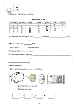 3 a
2 u
13-Observa o calendário e completa.
setembro 2015
domingo segunda terça quarta quinta sexta sábado
1 2 3 4 5
6 7 8 9 10 11 12
13 14 15 16 17 18 19
20 21 22 23 24 25 26
27 28 29 30
No calendário está assinalado o dia _________ do mês de __________________. É um
________________________.
O fim de semana tem _________ dias.
Venho à escola _________ dias na semana.
Uma semana tem _________ dias.
Os dias da semana são: domingo, ______________________, ______________________,
_________________________, ________________________, _______________________,
_________________________.
14-Pensa e resolve.
Este é o dinheiro que a Ana tem no mealheiro.
• Quanto dinheiro tem a Ana?
• Calcula e responde:
=
5
 