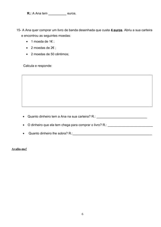R.: A Ana tem __________ euros.
15- A Ana quer comprar um livro de banda desenhada que custa 4 euros. Abriu a sua carteira
e encontrou as seguintes moedas:
• 1 moeda de 1€ ;
• 2 moedas de 2€ ;
• 2 moedas de 50 cêntimos;
Calcula e responde:
• Quanto dinheiro tem a Ana na sua carteira? R.: ____________________________
• O dinheiro que ela tem chega para comprar o livro? R.: _________________________
• Quanto dinheiro lhe sobra? R.:____________________________________________
Avalio-me!
6
 