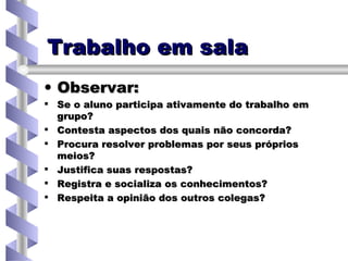 Trabalho em sala Observar: Se o aluno participa ativamente do trabalho em grupo? Contesta aspectos dos quais não concorda? Procura resolver problemas por seus próprios meios? Justifica suas respostas? Registra e socializa os conhecimentos? Respeita a opinião dos outros colegas? 
