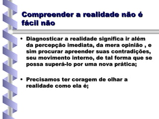 Compreender a realidade não é fácil não Diagnosticar a realidade significa ir além da percepção imediata, da mera opinião , e sim procurar apreender suas contradições, seu movimento interno, de tal forma que se possa superá-lo por uma nova prática; Precisamos ter coragem de olhar a realidade como ela é; 