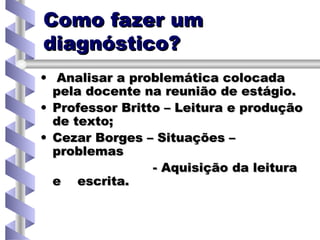 Como fazer um diagnóstico? Analisar a problemática colocada pela docente na reunião de estágio. Professor Britto – Leitura e produção de texto; Cezar Borges – Situações – problemas - Aquisição da leitura e  escrita. 