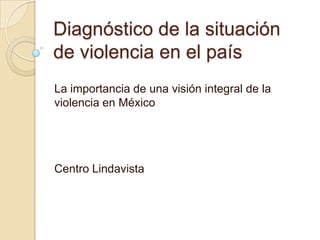 Diagnóstico de la situación
de violencia en el país
La importancia de una visión integral de la
violencia en México




Centro Lindavista
 
