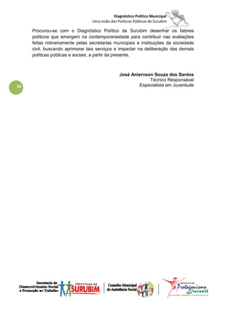 Diagnóstico Político Municipal
                                 Uma visão das Políticas Públicas de Surubim

     Procurou-se com o Diagnóstico Político de Surubim desenhar os fatores
     políticos que emergem na contemporaneidade para contribuir nas avaliações
     feitas rotineiramente pelas secretarias municipais e instituições da sociedade
     civil, buscando aprimorar tais serviços e impactar na deliberação das demais
     políticas públicas e sociais, a partir da presente.



                                                José Aniervson Souza dos Santos
                                                             Técnico Responsável
10                                                      Especialista em Juventude
 
