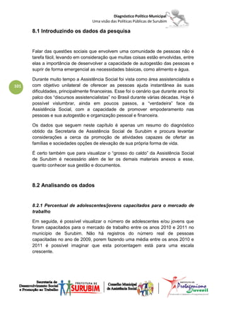 Diagnóstico Político Municipal
                                    Uma visão das Políticas Públicas de Surubim

      8.1 Introduzindo os dados da pesquisa


      Falar das questões sociais que envolvem uma comunidade de pessoas não é
      tarefa fácil, levando em consideração que muitas coisas estão envolvidas, entre
      elas a importância de desenvolver a capacidade de autogestão das pessoas e
      suprir de forma emergencial as necessidades básicas, como alimento e água.

      Durante muito tempo a Assistência Social foi vista como área assistencialista e
101   com objetivo unilateral de oferecer as pessoas ajuda instantânea às suas
      dificuldades, principalmente financeiras. Esse foi o cenário que durante anos foi
      palco dos “discursos assistencialistas” no Brasil durante várias décadas. Hoje é
      possível vislumbrar, ainda em poucos passos, a “verdadeira” face da
      Assistência Social, com a capacidade de promover empoderamento nas
      pessoas e sua autogestão e organização pessoal e financeira.

      Os dados que seguem neste capítulo é apenas um resumo do diagnóstico
      obtido da Secretaria de Assistência Social de Surubim e procura levantar
      considerações a cerca da promoção de atividades capazes de ofertar as
      famílias e sociedades opções de elevação de sua própria forma de vida.

      É certo também que para visualizar o “grosso do caldo” da Assistência Social
      de Surubim é necessário além de ler os demais materiais anexos a esse,
      quanto conhecer sua gestão e documentos.



      8.2 Analisando os dados


      8.2.1 Percentual de adolescentes/jovens capacitados para o mercado de
      trabalho

      Em seguida, é possível visualizar o número de adolescentes e/ou jovens que
      foram capacitados para o mercado de trabalho entre os anos 2010 e 2011 no
      município de Surubim. Não há registros do número real de pessoas
      capacitadas no ano de 2009, porem fazendo uma média entre os anos 2010 e
      2011 é possível imaginar que esta porcentagem está para uma escala
      crescente.
 