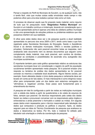 Diagnóstico Político Municipal
                                    Uma visão das Políticas Públicas de Surubim

      Pensar a respeito do Perfil do Município de Surubim, ou de qualquer outro, não
      é tarefa fácil, visto que muitas coisas estão envolvidas neste campo e não
      podemos olhar para uma área isolada e pensar nela como um todo.

      O processo de observar aquilo que foi proposto neste material, como resumo
      de tudo que foi pesquisado neste “Diagnóstico Político Municipal” em
      Surubim é um trabalho contínuo e ininterrupto, levando em consideração que o
      que fora apresentado acima é apenas uma ideia do cotidiano político municipal
      e não uma apresentação de soluções práticas ou problemas estáticos que não
      possamos interferir em sua realidade.
108
      O olhar para estes dados deve ser o de pesquisa quanto a atual realidade
      apresentada no percurso dos anos 2009 a 2011, tendo como base o que fora
      registrado pelas Secretarias Municipais de Educação, Saúde e Assistência
      Social e as demais instituições municipais, ONG’s e escolas (públicas e
      privadas). Certamente não será possível encontrar todas as respostas, nem
      analisando este documento nem os demais documentos que seguem como
      complemento deste material, mas será possível, sem sombra de dúvidas,
      visualizar as condições e possibilidades de ascensão e/ou autogestão dos
      munícipes surubinenses.

      É importante também para cada gráfico apresentado relativo as estruturas das
      secretarias municipais levar em consideração o registro do perfil da população
      surubinense também apresentado nesta pesquisa. Só é possível ensaiar uma
      resposta ou tentativa de análise dos dados apresentados se for possível
      conectar os mesmos a realidade local atualmente. Alguns fatores sociais, por
      exemplo, foram alterados desde o início desta pesquisa e certamente deve ser
      levado em conta ao ler tais dados. O mais interessante é como dirigimos nosso
      olhar para compreender cada um dos dados sem estarmos carregados de
      “afirmativas e negativas” prontas. Esse passo será fundamental para o
      entendimento da mesma.

      A pesquisa em tela foi configurada a partir de visitas as instituições municipais
      com a coleda dos dados a partir de questionários e de coleta de arquivos de
      fotos, sempre que possível. Os técnicos responsáveis pela coleta dos dados
      faziam as visitas e procuravam conversar com os responsáveis pelos órgãos e
      entrevistá-los e ainda preencher o formulário e coletar as mídias. Em seguida
      esses dados eram repassados para o técnico responsável pela tabulação dos
      dados que computava e produzia os gráficos e arquivos. Após, os dados
      seguiam para as mãos do Técnico Coordenador da pesquisa que analisava os
      dados e desenvolvia os textos. Por fim, todo o material foi editado pelo
      tabulador sob orientação e chefia da coordenação da pesquisa.
 