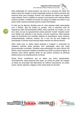 Diagnóstico Político Municipal
                                  Uma visão das Políticas Públicas de Surubim

      Essa explanação do “passo-a-passo” de como foi o processo de coleta dos
      dados é para dar margem a nossa imaginação quanto ao mesmo processo que
      devemos tecer para conseguir arriscar uma resposta aos dados que seguem
      neste material. Como o trabalho em equipe é que parecer surtir maiores efeitos
      positivos também o trabalho de pensar em equipe na análise dos dados é que
      parece obter maiores precisões quanto a essas informações.

      É certo que de algumas décadas para cá, mais pessoas estão preocupadas
      com a Política, seja ela pública ou privada, visto a crescente onda de
      Organismos Não Governamentais (ONG). Esta crescente nos mostra, ou nos
109
      dá a ideia, de que os agrupamentos sociais parecem investir “pressão social”
      com relação aos sistemas e aos poucos, procurar quebrá-los. Mais pessoas
      estão se envolvendo com questões relativas ao ecossistema, fauna, pobreza,
      profissionalização, violência, racismo, etc. e isso nos dá uma imagem da
      participação e controle social exercido pelas mesmas nos últimos tempos.

      Olhar então para os dados dessa pesquisa é imaginar a construção da
      cidadania exercida pelas pessoas com participação ativa dos entes
      governamentais municipais. Visualizar essa participação em pleno Século XXI
      diante a toda conjuntura midiática é perceber que ainda é possível imaginar as
      pessoas como sendo agentes ativas do seu próprio processo de pertença
      político-social e de empoderamento civil-local.

      Dessa forma, acreditamos que os dados que foram apresentados,
      resumidamente, nesta pesquisa será capaz, ao menos em parte, dar margem
      as ideias de construção das alternativas de melhoria educacional, de saúde,
      social, cultural, esportiva, religiosa, entre outras áreas em Surubim.
 