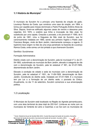 Diagnóstico Político Municipal
                                         Uma visão das Políticas Públicas de Surubim

     1.1 História do Município1


     O município de Surubim foi a princípio uma fazenda de criação de gado.
     Lourenço Ramos da Costa, que construiu uma casa de oração, em 1864, e
     tomou por capelão para missas dominicais o Padre Português Antônio Alves da
     Silva. Depois, foram-se edificado algumas casas de rancho e descanso para
     viajantes. Em 1870, o oratório que tinha a invocação de São José, foi
     substituído por uma capela. Crescido o povoado, a lei provincial nº 1565, de 6
12   de junho de 1881, criou a freguesia de São José de Surubim, que foi
     canonicamente instalada em 1885, sendo seu primeiro Vigário o Padre José
     Francisco Borges, vindo de Bom Jardim, interinamente começou a rege-la. O
     topônimo teve origem no fato de uma onça penetrado na fazenda de Lourenço
     Ramos Costa, onde comeu um boi pintado a que chamavam Surubim.

     Gentílico: Surubinense

     Formação Administrativa

     Distrito criado com a denominação de Surubim, pela lei municipal nº 3, de 27-
     04-1893, subordinado ao município de Bom Jardim, elevado à categoria de vila
     com a denominação de Surubim, pela lei estadual nº 991, de 01-07-1909,
     desmembrado de Bom Jardim.

     Elevado à condição de cidade e sede do município com a denominação de
     Surubim, pela lei estadual nº 1931, de 11-09-1928, denominação de Bom
     Jardim. Constituído do distrito sede. Instalado em 01-01-1929. E o municipio
     tem por Lei o a formação de um distrito sede, o povoado do Chéus.
     Anualmente, no dia 11 de setembro, Surubim comemora a sua emancipação
     politica.



     1.2 Localização


     O Município de Surubim está localizado na Região do Agreste pernambucano,
     com uma área territorial de área total de 253 Km². Limita-se ao norte com os
     municípios de Vertente do Lério e Casinhas; e ao Sul com os municípios de



     1
      Fonte: Relatório Anual de Gestão RAG-2011. Fundo Municipal de Saúde do Surubim; Conselho
     Municipal de Saúde do Surubim; Secretaria de Saúde de Surubim. Surubim, 2011.
 