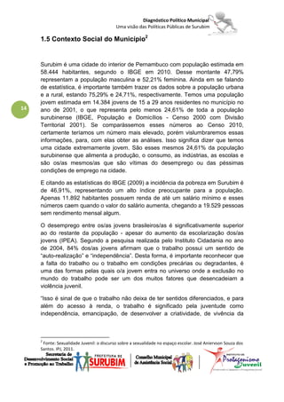 Diagnóstico Político Municipal
                                           Uma visão das Políticas Públicas de Surubim

     1.5 Contexto Social do Município2


     Surubim é uma cidade do interior de Pernambuco com população estimada em
     58.444 habitantes, segundo o IBGE em 2010. Desse montante 47,79%
     representam a população masculina e 52,21% feminina. Ainda em se falando
     de estatística, é importante também trazer os dados sobre a população urbana
     e a rural, estando 75,29% e 24,71%, respectivamente. Temos uma população
     jovem estimada em 14.384 jovens de 15 a 29 anos residentes no município no
14   ano de 2001, o que representa pelo menos 24,61% de toda a população
     surubinense (IBGE, População e Domicílios - Censo 2000 com Divisão
     Territorial 2001). Se comparássemos esses números ao Censo 2010,
     certamente teríamos um número mais elevado, porém vislumbraremos essas
     informações, para, com elas obter as análises. Isso significa dizer que temos
     uma cidade extremamente jovem. São esses mesmos 24,61% da população
     surubinense que alimenta a produção, o consumo, as indústrias, as escolas e
     são os/as mesmos/as que são vítimas do desemprego ou das péssimas
     condições de emprego na cidade.

     E citando as estatísticas do IBGE (2009) a incidência da pobreza em Surubim é
     de 46,91%, representando um alto índice preocupante para a população.
     Apenas 11.892 habitantes possuem renda de até um salário mínimo e esses
     números caem quando o valor do salário aumenta, chegando a 19.529 pessoas
     sem rendimento mensal algum.

     O desemprego entre os/as jovens brasileiros/as é significativamente superior
     ao do restante da população - apesar do aumento da escolarização dos/as
     jovens (IPEA). Segundo a pesquisa realizada pelo Instituto Cidadania no ano
     de 2004, 84% dos/as jovens afirmam que o trabalho possui um sentido de
     “auto-realização” e “independência”. Desta forma, é importante reconhecer que
     a falta do trabalho ou o trabalho em condições precárias ou degradantes, é
     uma das formas pelas quais o/a jovem entra no universo onde a exclusão no
     mundo do trabalho pode ser um dos muitos fatores que desencadeiam a
     violência juvenil.

     “Isso é sinal de que o trabalho não deixa de ter sentidos diferenciados, e para
     além do acesso à renda, o trabalho é significado pela juventude como
     independência, emancipação, de desenvolver a criatividade, de vivência da



     2
      Fonte: Sexualidade Juvenil: o discurso sobre a sexualidade no espaço escolar. José Aniervson Souza dos
     Santos. IPJ, 2011.
 
