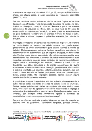 Diagnóstico Político Municipal
                                         Uma visão das Políticas Públicas de Surubim

     coletividade, de dignidade” (SANTOS, 2010, p. 6)3. A exploração do trabalho
     chega, em alguns casos, a gerar condições de verdadeira escravidão
     (SANTOS, 2010).

     Surubim também é cenário artístico na história nacional. Capiba e Chacrinha
     traduzem essa afirmação. Terra da vaquejada, tão citada na região e no país.
     Capital da vaquejada, como é conhecida. Festeira e palco das maiores
     competições de vaqueiros do Brasil, com os seus mais de 80 anos de
     emancipação adquiriu respeito e tradição por essa grandiosa festa da cultura
     do povo nordestino. Também terra de grandes festivais de dança e teatro.
15
     Ótimos atores e atrizes compõem o palco das apresentações culturais de
     Surubim.

     População acolhedora e em constantes movimentos de migração. A baixa taxa
     de oportunidades de emprego na cidade promove um grande êxodo,
     principalmente de jovens deslocando-se para cidades vizinhas a procura de
     trabalho. Muitos conseguem, outros se frustram na realidade assombrosa do
     desemprego ou do subemprego, que em algumas situações, se torna ainda
     pior. E estes, quase que em sua maioria, não mais conseguem conciliar seus
     estudos com a vida profissional. A distância da cidade de trabalho com as suas
     moradias e em alguns casos as baixas condições do mesmo impossibilita em
     alguns casos a escolarização do indivíduo. Toritama e Santa Cruz do
     Capibaribe são pólos comerciais e de grande concentração de jovens
     surubinenses. A indústria da moda e a confecção, principalmente, têm crescido
     e atraído a juventude para seu meio, embora na cidade de Surubim o que tem
     crescido nessa área são as facções particulares, dentro das próprias casas.
     Essas, grosso modo, não empregam pessoas, apenas reúnem alguns
     membros da família para essa produção.

     A prostituição, o uso de drogas lícitas e ilícitas, violência, abandono escolar e
     outros fatores estão fortemente presentes no cenário social do município.
     Tantas causas poderiam ser citadas para explicar tais fatos, porém, nesse
     texto, volto àquilo que foi apresentado no início, relacionando o emprego a
     auto-realização e independência para os jovens. Muitos fatores sociais como a
     violência, por exemplo, estão intimamente ligadas a questões de
     oportunidades, como o emprego ou seria o desemprego?

     Surgem também no município grandes lideranças no que diz respeito ao
     trabalho com as juventudes. Movimentos religiosos, partidos políticos,



     3
      SANTOS, José Aniervson Souza dos. Jovem versus Trabalho: o que resta da sociedade contemporânea
     para esta classe social. IPJ: 2010.
 