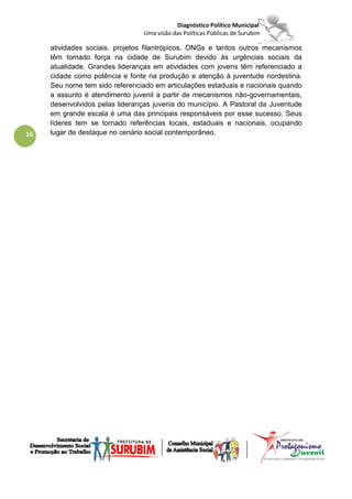 Diagnóstico Político Municipal
                                 Uma visão das Políticas Públicas de Surubim

     atividades sociais, projetos filantrópicos, ONGs e tantos outros mecanismos
     têm tomado força na cidade de Surubim devido às urgências sociais da
     atualidade. Grandes lideranças em atividades com jovens têm referenciado a
     cidade como potência e fonte na produção e atenção à juventude nordestina.
     Seu nome tem sido referenciado em articulações estaduais e nacionais quando
     a assunto é atendimento juvenil a partir de mecanismos não-governamentais,
     desenvolvidos pelas lideranças juvenis do município. A Pastoral da Juventude
     em grande escala é uma das principais responsáveis por esse sucesso. Seus
     líderes tem se tornado referências locais, estaduais e nacionais, ocupando
16   lugar de destaque no cenário social contemporâneo.
 