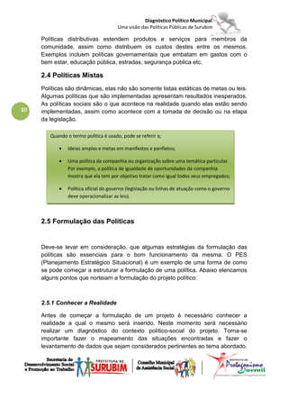 Diagnóstico Político Municipal
                                       Uma visão das Políticas Públicas de Surubim

     Políticas distributivas estendem produtos e serviços para membros da
     comunidade, assim como distribuem os custos destes entre os mesmos.
     Exemplos incluem políticas governamentais que embatam em gastos com o
     bem estar, educação pública, estradas, segurança pública etc.

     2.4 Políticas Mistas
     Políticas são dinâmicas, elas não são somente listas estáticas de metas ou leis.
     Algumas políticas que são implementadas apresentam resultados inesperados.
     As políticas sociais são o que acontece na realidade quando elas estão sendo
20   implementadas, assim como acontece com a tomada de decisão ou na etapa
     da legislação.

        Quando o termo política é usado, pode se referir a;

            •   Ideias amplas e metas em manifestos e panfletos;

            •   Uma política da companhia ou organização sobre uma temática particular.
                Por exemplo, a política de igualdade de oportunidades da companhia
                mostra que ela tem por objetivo tratar como igual todos seus empregados;

            •   Política oficial do governo (legislação ou linhas de atuação como o governo
                deve operacionalizar as leis).



     2.5 Formulação das Políticas


     Deve-se levar em consideração, que algumas estratégias da formulação das
     políticas são essenciais para o bom funcionamento da mesma. O PES
     (Planejamento Estratégico Situacional) é um exemplo de uma forma de como
     se pode começar a estruturar a formulação de uma política. Abaixo elencamos
     alguns pontos que norteiam a formulação do projeto político:



     2.5.1 Conhecer a Realidade

     Antes de começar a formulação de um projeto é necessário conhecer a
     realidade a qual o mesmo será inserido. Neste momento será necessário
     realizar um diagnóstico do contexto político-social do projeto. Torna-se
     importante fazer o mapeamento das situações encontradas e fazer o
     levantamento de dados que sejam considerados pertinentes ao tema abordado.
 
