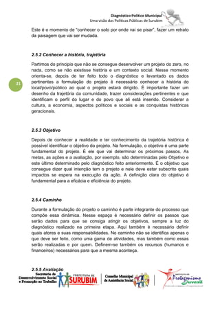 Diagnóstico Político Municipal
                                   Uma visão das Políticas Públicas de Surubim

     Este é o momento de “conhecer o solo por onde vai se pisar”, fazer um retrato
     da paisagem que vai ser mudada.



     2.5.2 Conhecer a história, trajetória

     Partimos do principio que não se consegue desenvolver um projeto do zero, no
     nada, como se não existisse história e um contexto social. Nesse momento
     orienta-se, depois de ter feito todo o diagnóstico e levantado os dados
21   pertinentes a formulação do projeto é necessário conhecer a história do
     local/povo/público ao qual o projeto estará dirigido. É importante fazer um
     desenho da trajetória da comunidade, trazer considerações pertinentes e que
     identificam o perfil do lugar e do povo que ali está inserido. Considerar a
     cultura, a economia, aspectos políticos e sociais e as conquistas históricas
     geracionais.



     2.5.3 Objetivo

     Depois de conhecer a realidade e ter conhecimento da trajetória histórica é
     possível identificar o objetivo do projeto. Na formulação, o objetivo é uma parte
     fundamental do projeto. É ele que vai determinar os próximos passos. As
     metas, as ações e a avaliação, por exemplo, são determinadas pelo Objetivo e
     este último determinado pelo diagnóstico feito anteriormente. É o objetivo que
     consegue dizer qual intenção tem o projeto e nele deve estar subscrito quais
     impactos se espera na execução da ação. A definição clara do objetivo é
     fundamental para a eficácia e eficiência do projeto.



     2.5.4 Caminho

     Durante a formulação do projeto o caminho é parte integrante do processo que
     compõe essa dinâmica. Nesse espaço é necessário definir os passos que
     serão dados para que se consiga atingir os objetivos, sempre a luz do
     diagnóstico realizado na primeira etapa. Aqui também é necessário definir
     quais atores e suas responsabilidades. No caminho não se identifica apenas o
     que deve ser feito, como uma gama de atividades, mas também como essas
     serão realizadas e por quem. Definem-se também os recursos (humanos e
     financeiros) necessários para que a mesma aconteça.



     2.5.5 Avaliação
 