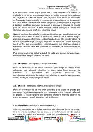 Diagnóstico Político Municipal
                                   Uma visão das Políticas Públicas de Surubim

     Esta parece ser a última etapa, porém não é. Nem pretende ser a primeira. A
     avaliação pretende ser uma etapa constante em todo o processo de formulação
     de um projeto. A prática de avaliar deve perpassar todas as etapas constantes
     na formulação, implementação e execução de um projeto seja ele de qualquer
     natureza. Avaliar também não é identificar apenas pontos positivos e negativos
     é também identificar potenciais inovadores e repensar a estrutura do projeto
     para se possa reciclá-lo a todo instante. Nessa avaliação é necessário
     identificar se o mesmo foi efetivo, eficiente e eficaz.

     Quando na etapa da avaliação precisamos identificar se o projeto alcançou ou
22
     não suas metas com sucesso é importante identificar se o mesmo atingiu:
     eficiência, eficácia e efetividade. A identificação dessas três características irá
     facilitar o processe de (re)condução do projeto em execução. Como a avaliação
     não é por fim, mas uma constante, a identificação de sua eficiência, eficácia e
     efetividade também deve ser constante no momento da implementação do
     projeto.

     Para compreendermos melhor o papel de cada uma dessas características,
     descreveremos a seguir cada um dos itens:



     2.5.6 Eficiência – está ligada aos meios formulados

     Deve se identificar se os meios utilizados para atingir as metas foram
     suficientes para atingi-las. Identificar se estes meios foram capazes de
     satisfazer    as     expectativas       dos    objetivos   elencados    no
     caminho/desenvolvimento do projeto. Será eficiente um projeto que consegue
     com os meios previstos alcançar as metas.



     2.5.7 Eficácia – está ligada aos fins, onde se quer chegar

     Deve ser identificado se os fins foram atingidos. Será eficaz um projeto que
     consegue chegar onde era previsto, que consegue mudar a realidade pela qual
     se propôs. É eficaz o projeto que consegue elencar o máximo possível de
     metas alcançadas pela eficiência dos meios utilizados.



     2.5.8 Efetividade – está ligada a relevância da ação.

     Aqui será identificado se as ações elencadas são relevantes para a sociedade,
     se a mesma produz algum tipo de mudança e melhoramento na vida pública
     e/ou social da comunidade envolvida. Um projeto só é efetivo se o mesmo for
 