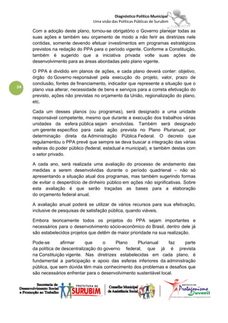 Diagnóstico Político Municipal
                                  Uma visão das Políticas Públicas de Surubim

     Com a adoção deste plano, tornou-se obrigatório o Governo planejar todas as
     suas ações e também seu orçamento de modo a não ferir as diretrizes nele
     contidas, somente devendo efetuar investimentos em programas estratégicos
     previstos na redação do PPA para o período vigente. Conforme a Constituição,
     também é sugerido que a iniciativa privada volte suas ações de
     desenvolvimento para as áreas abordadas pelo plano vigente.

     O PPA é dividido em planos de ações, e cada plano deverá conter: objetivo,
     órgão do Governo responsável pela execução do projeto, valor, prazo de
     conclusão, fontes de financiamento, indicador que represente a situação que o
24
     plano visa alterar, necessidade de bens e serviços para a correta efetivação do
     previsto, ações não previstas no orçamento da União, regionalização do plano,
     etc.

     Cada um desses planos (ou programas), será designado a uma unidade
     responsável competente, mesmo que durante a execução dos trabalhos várias
     unidades da esfera pública sejam envolvidas. Também será designado
     um gerente específico para cada ação prevista no Plano Plurianual, por
     determinação direta da Administração Pública Federal. O decreto que
     regulamentou o PPA prevê que sempre se deva buscar a integração das várias
     esferas do poder público (federal, estadual e municipal), e também destas com
     o setor privado.

     A cada ano, será realizada uma avaliação do processo de andamento das
     medidas a serem desenvolvidas durante o período quadrienal – não só
     apresentando a situação atual dos programas, mas também sugerindo formas
     de evitar o desperdício de dinheiro público em ações não significativas. Sobre
     esta avaliação é que serão traçadas as bases para a elaboração
     do orçamento federal anual.

     A avaliação anual poderá se utilizar de vários recursos para sua efetivação,
     inclusive de pesquisas de satisfação pública, quando viáveis.

     Embora teoricamente todos os projetos do PPA sejam importantes e
     necessários para o desenvolvimento sócio-econômico do Brasil, dentro dele já
     são estabelecidos projetos que detêm de maior prioridade na sua realização.

     Pode-se       afirmar      que    o     Plano    Plurianual      faz  parte
     da política de descentralização do governo federal, que já é prevista
     na Constituição vigente. Nas diretrizes estabelecidas em cada plano, é
     fundamental a participação e apoio das esferas inferiores da administração
     pública, que sem dúvida têm mais conhecimento dos problemas e desafios que
     são necessários enfrentar para o desenvolvimento sustentável local.
 