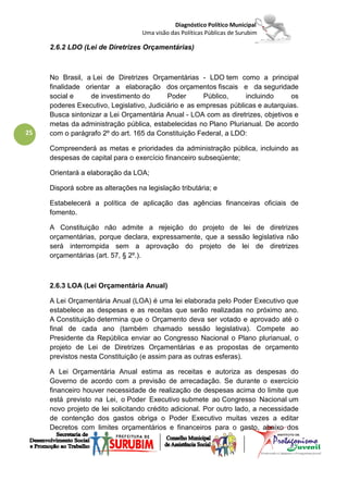 Diagnóstico Político Municipal
                                   Uma visão das Políticas Públicas de Surubim

     2.6.2 LDO (Lei de Diretrizes Orçamentárias)



     No Brasil, a Lei de Diretrizes Orçamentárias - LDO tem como a principal
     finalidade orientar a elaboração dos orçamentos fiscais e da seguridade
     social e     de investimento do       Poder       Público,    incluindo      os
     poderes Executivo, Legislativo, Judiciário e as empresas públicas e autarquias.
     Busca sintonizar a Lei Orçamentária Anual - LOA com as diretrizes, objetivos e
     metas da administração pública, estabelecidas no Plano Plurianual. De acordo
25   com o parágrafo 2º do art. 165 da Constituição Federal, a LDO:

     Compreenderá as metas e prioridades da administração pública, incluindo as
     despesas de capital para o exercício financeiro subseqüente;

     Orientará a elaboração da LOA;

     Disporá sobre as alterações na legislação tributária; e

     Estabelecerá a política de aplicação das agências financeiras oficiais de
     fomento.

     A Constituição não admite a rejeição do projeto de lei de diretrizes
     orçamentárias, porque declara, expressamente, que a sessão legislativa não
     será interrompida sem a aprovação do projeto de lei de diretrizes
     orçamentárias (art. 57, § 2º.).



     2.6.3 LOA (Lei Orçamentária Anual)

     A Lei Orçamentária Anual (LOA) é uma lei elaborada pelo Poder Executivo que
     estabelece as despesas e as receitas que serão realizadas no próximo ano.
     A Constituição determina que o Orçamento deva ser votado e aprovado até o
     final de cada ano (também chamado sessão legislativa). Compete ao
     Presidente da República enviar ao Congresso Nacional o Plano plurianual, o
     projeto de Lei de Diretrizes Orçamentárias e as propostas de orçamento
     previstos nesta Constituição (e assim para as outras esferas).

     A Lei Orçamentária Anual estima as receitas e autoriza as despesas do
     Governo de acordo com a previsão de arrecadação. Se durante o exercício
     financeiro houver necessidade de realização de despesas acima do limite que
     está previsto na Lei, o Poder Executivo submete ao Congresso Nacional um
     novo projeto de lei solicitando crédito adicional. Por outro lado, a necessidade
     de contenção dos gastos obriga o Poder Executivo muitas vezes a editar
     Decretos com limites orçamentários e financeiros para o gasto, abaixo dos
 