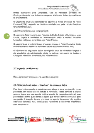 Diagnóstico Político Municipal
                                 Uma visão das Políticas Públicas de Surubim

     limites autorizados pelo Congresso. São os intitulados Decretos de
     Contingenciamento, que limitam as despesas abaixo dos limites aprovados na
     lei orçamentária.

     O Orçamento anual visa concretizar os objetivos e metas propostas no Plano
     Plurianual(PPA), segundo as diretrizes estabelecidas pela Lei de Diretrizes
     Orçamentárias(LDO).

     A Lei Orçamentária Anual compreenderá:

26   O orçamento fiscal referente aos Poderes da União, Estado e Municípios, seus
     fundos, órgãos e entidades da administração direta e indireta, inclusive
     fundações instituídas e mantidas pelo Poder Público;

     O orçamento de investimento das empresas em que o Poder Executivo, direta
     ou indiretamente, detenha a maioria do capital social com direito a voto;

     O orçamento da seguridade social, abrangendo todas as entidades e órgãos a
     ela vinculados, da administração direta ou indireta, bem como os fundos e
     fundações instituídos e mantidos pelo Poder Público.




     2.7 Agenda do Governo


     Meios para inserir prioridades na agenda do governo:



     2.7.1 Prioridades de ações – “topdown” de cima para baixo

     Este item indica quando o próprio governo elege o tema em questão como
     prioridade, em nosso caso de estudo a Juventude. Nesse contexto o próprio
     governo insere em sua agenda política (aquela da campanha eleitoral) suas
     prioridades e define quais serão as ações que deverão ser desenvolvidas pela
     sua gestão. A inserção de uma prioridade na agenda do governo não significa
     dizer ação concreta, mas, linhas gerais, representa a sua devida importância
     para seu governo.
 