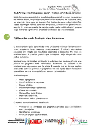 Diagnóstico Político Municipal
                                  Uma visão das Políticas Públicas de Surubim

     2.7.2 Participação direta/pressão social – “bottom up” de baixo para cima

     Neste item procura caracterizar a participação popular através dos mecanismos
     de controle social, de participação política e de exercício da cidadania (voto,
     por exemplo) bem como as intervenções diretas do povo e das instituições.
     Nessa abordagem vemos, com mais freqüência, a inserção de prioridades na
     agenda do governo através da pressão social, onde mobilizados(as), o povo
     exige melhorias significativas em áreas que lhe são de seus interesses.


27
     2.8 Mecanismos de Avaliação e Monitoramento


     O monitoramento pode ser definido como um exame contínuo e sistemático de
     todos os aspectos de um programa, projeto ou evento. É utilizado para medir o
     progresso em relação aos resultados esperados e desejados. Por meio do
     monitoramento, é possível garantir que um objetivo seja atingido de forma
     efetiva e eficiente.

     Monitoramento participativo significa ter a certeza de que o público alvo de uma
     política ou programa está participando ativamente do controle e do
     monitoramento das ações que lhe afeta. É garantir que os jovens estejam
     analisando como as políticas e programas de sua região estão impactando
     suas vidas e até que ponto satisfazem as suas necessidades.

     Monitora-se para:

        •   Medir o progresso.
        •   Identificar forças e fraquezas.
        •   Buscar eficácia.
        •   Determinar custos e benefícios.
        •   Coletar informações.
        •   Compartilhar experiências.
        •   Melhorar a eficiência.
        •   Permitir um melhor planejamento.

     O objetivo do monitoramento deve incluir:

        •   Verificar se as atividades dos programas/projetos estão acontecendo
            como planejadas.
        •   Identificar os problemas.
        •   Localizar forças e oportunidades.
 