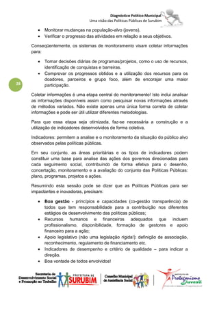 Diagnóstico Político Municipal
                                  Uma visão das Políticas Públicas de Surubim

        •   Monitorar mudanças na população-alvo (jovens).
        •   Verificar o progresso das atividades em relação a seus objetivos.

     Conseqüentemente, os sistemas de monitoramento visam coletar informações
     para:

        •   Tomar decisões diárias de programas/projetos, como o uso de recursos,
            identificação de conquistas e barreiras.
        •   Comprovar os progressos obtidos e a utilização dos recursos para os
            doadores, parceiros e grupo foco, além de encorajar uma maior
28          participação.

     Coletar informações é uma etapa central do monitoramento! Isto inclui analisar
     as informações disponíveis assim como pesquisar novas informações através
     de métodos variados. Não existe apenas uma única forma correta de coletar
     informações e pode ser útil utilizar diferentes metodologias.

     Para que essa etapa seja otimizada, faz-se necessária a construção e a
     utilização de indicadores desenvolvidos de forma coletiva.

     Indicadores: permitem a analise e o monitoramento da situação do público alvo
     observados pelas políticas públicas.

     Em seu conjunto, as áreas prioritárias e os tipos de indicadores podem
     constituir uma base para analise das ações dos governos direcionadas para
     cada seguimento social, contribuindo de forma efetiva para o desenho,
     concertação, monitoramento e a avaliação do conjunto das Políticas Públicas:
     plano, programas, projetos e ações.

     Resumindo esta sessão pode se dizer que as Políticas Públicas para ser
     impactantes e inovadoras, precisam:

        •   Boa gestão - princípios e capacidades (co-gestão transparência) de
            todos que tem responsabilidade para a contribuição nos diferentes
            estágios de desenvolvimento das políticas públicas;
        •   Recursos humanos e financeiros adequados que incluem
            profissionalismo, disponibilidade, formação de gestores e apoio
            financeiro para a ação;
        •   Apoio legislativo (não uma legislação rígida!): definição de associação,
            reconhecimento, regulamento de financiamento etc.
        •   Indicadores de desempenho e critério de qualidade – para indicar a
            direção.
        •   Boa vontade de todos envolvidos!
 