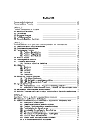 Diagnóstico Político Municipal
                                                   Uma visão das Políticas Públicas de Surubim




                                                           SUMÁRIO
    Apresentação Institucional                ...................................................................................... 07
    Apresentação da Pesquisa                  ...................................................................................... 09

    CAPÍTULO 1
    Contexto Sociopolítico de Surubim                     ..........................................................................   11
    1.1 História do Município                             ..........................................................................   12
    1.2 Localização                                       ..........................................................................   12
    1.3 Recursos Naturais                                 ..........................................................................   13
3   1.4 Perfil Demográfico                                ..........................................................................   13
    1.5 Contexto Social do Município                      ..........................................................................   14

    CAPÍTULO 2
    Políticas Públicas: visão geral para o desenvolvimento das competências ....................                                       17
    2.1 Visão Geral sobre Políticas Públicas              ..............................................................               18
    2.2 Ciclo das políticas públicas                      ..............................................................               18
    2.3 Tipologia das Políticas                           ..............................................................               19
             2.3.1 Políticas Constitutivas                .............................................................                19
             2.3.2 Políticas Regulatórias                 .............................................................                19
             2.3.3 Políticas Distributivas                .............................................................                20
    2.4 Políticas Mistas                     ..........................................................................                20
    2.5 Formulação das Políticas             ..........................................................................                20
    2.5.1 Conhecer a Realidade               ..........................................................................                20
             2.5.2 Conhecer a história, trajetória .............................................................                       21
    2.5.3 Objetivo                           ..........................................................................                21
             2.5.4 Caminho                   ..........................................................................                21
             2.5.5 Avaliação                 ..........................................................................                22
             2.5.6 Eficiência                ..........................................................................                22
             2.5.7 Eficácia                  ..........................................................................                22
             2.5.8 Efetividade               ..........................................................................                23
    2.6 Gestão das Políticas Públicas        ..........................................................................                23
             2.6.1 PPA (Plano Plurianual) ..........................................................................                   23
             2.6.2 LDO (Lei de Diretrizes Orçamentárias) ..................................................                            25
             2.6.3 LOA (Lei Orçamentária Anual) .............................................................                          25
    2.7 Agenda do Governo                    ..........................................................................                26
             2.7.1 Prioridades de ações – “topdown” de cima para baixo .......................                                         27
             2.7.2 Participação direta/pressão social – “bottom up” de baixo para cima                                                 27
    2.8 Mecanismos de Avaliação e Monitoramento                        ................................................                27
    2.9 Desenho Organizacional de Estratégia na Formulação das Políticas Públicas                                                      29

    CAPÍTULO 3
    Diagnóstico Político de Surubim: visualizando os resultados               ....................................                     30
    3.1 Introduzindo os Números da Pesquisa .............................................................                              31
    3.2 Visão Geral das Instituições: como estão organizadas no cenário local ..........                                               32
            3.2.1 Participação Institucional        .............................................................                      32
            3.2.2 Faixa Etária atendida pelas instituições .................................................                           33
            3.2.3 Perfil do Público Atendido pelas Instituições ....................................                                   34
            3.2.4 Perfil Salarial dos Beneficiários .............................................................                      35
            3.2.5 Localização Geográfica dos Beneficiários                    ....................................                     36
            3.2.6 Abrangência das Instituições .............................................................                           37
            3.2.7 Atividades desenvolvidas pelas Instituições ....................................                                     38
            3.2.8 Duração Média das Atividades .............................................................                           39
            3.2.9 Tempo Médio de Duração das Atividades                       ....................................                     40
            3.2.10 Acompanhamento das Atividades                 .................................................                     41
 