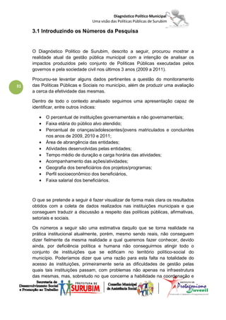Diagnóstico Político Municipal
                                  Uma visão das Políticas Públicas de Surubim

     3.1 Introduzindo os Números da Pesquisa


     O Diagnóstico Político de Surubim, descrito a seguir, procurou mostrar a
     realidade atual da gestão pública municipal com a intenção de analisar os
     impactos produzidos pelo conjunto de Políticas Públicas executadas pelos
     governos e pela sociedade civil nos últimos 3 anos (2009 a 2011).

     Procurou-se levantar alguns dados pertinentes a questão do monitoramento
31   das Políticas Públicas e Sociais no município, além de produzir uma avaliação
     a cerca da efetividade das mesmas.

     Dentro de todo o contexto analisado seguimos uma apresentação capaz de
     identificar, entre outros índices:

        •   O percentual de instituições governamentais e não governamentais;
        •   Faixa etária do público alvo atendido;
        •   Percentual de crianças/adolescentes/jovens matriculados e concluintes
            nos anos de 2009, 2010 e 2011;
        •   Área de abrangência das entidades;
        •   Atividades desenvolvidas pelas entidades;
        •   Tempo médio de duração e carga horária das atividades;
        •   Acompanhamento das ações/atividades;
        •   Geografia dos beneficiários dos projetos/programas;
        •   Perfil socioeconômico dos beneficiários,
        •   Faixa salarial dos beneficiários.



     O que se pretende a seguir é fazer visualizar de forma mais clara os resultados
     obtidos com a coleta de dados realizados nas instituições municipais e que
     conseguem traduzir a discussão a respeito das políticas públicas, afirmativas,
     setoriais e sociais.

     Os números a seguir são uma estimativa daquilo que se torna realidade na
     prática institucional atualmente, porém, mesmo sendo reais, não conseguem
     dizer fielmente da mesma realidade a qual queremos fazer conhecer, devido
     ainda, por deficiência política e humana não conseguirmos atingir todo o
     conjunto de instituições que se edificam no território político-social do
     município. Poderíamos dizer que uma razão para esta falta na totalidade do
     acesso às instituições, primeiramente seria as dificuldades de gestão pelas
     quais tais instituições passam, com problemas não apenas na infraestrutura
     das mesmas, mas, sobretudo no que concerne a habilidade na coordenação e
 