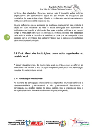 Diagnóstico Político Municipal
                                 Uma visão das Políticas Públicas de Surubim

     gerência das atividades. Segundo, porque não é investido pelas próprias
     organizações em comunicação social ou até mesmo na divulgação dos
     resultados de suas ações e isso dificulta o contato das demais pessoas e/ou
     instituições em conhecê-la ou acessá-las.

     Mesmo deficientes desse processo de totalidade institucional, este material é
     capaz de fazer visualizar as reais e atuais condições que acometem as
     instituições no tocante a efetivação das suas próprias políticas e ao mesmo
     tempo é motivador para que se produza as demais políticas não acessadas
     pela maioria social e também é mobilizador para que se conquiste novos
32
     espaços com a efetividade das ações/atividades que já estão sendo realizadas
     pelas instituições municipais.




     3.2 Visão Geral das Instituições: como estão organizadas no
     cenário local


     A seguir visualizaremos, de modo mais geral, os índices que se referem as
     instituições no tocante a sua atuação enquanto promotoras da participação
     cidadã e do protagonismo social.



     3.2.1 Participação Institucional

     No número de participação institucional no diagnóstico municipal referente a
     representatividade governamental e não governamental destacamos a
     participação dos órgãos ligados ao poder público, visto a importância dada a
     esta pesquisa como forma de avaliar seus impactos de gestão.
 