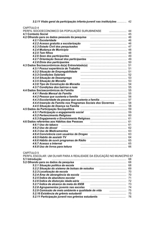 Diagnóstico Político Municipal
                                                     Uma visão das Políticas Públicas de Surubim

               3.2.11 Visão geral da participação infanto-juvenil nas instituições .......... .. 42

    CAPÍTULO 4
    PERFIL SOCIOECONOMICO DA POPULAÇÃO SURUBINENSE                                                  .......................    44
    4.1 Contexto Social            .......................................................................................     45
    4.2 Olhando para os dados pessoais da pesquisa .................................................                           46
           4.2.1 Escolaridade      .......................................................................................     46
           4.2.2 Acesso gratuito a escolarização                          .................................................    46
           4.2.3 Estado Civil dos pesquisados                             .................................................    47
           4.2.4 Mudança de Município                        ..............................................................    48
           4.2.5 Tem filhos        .......................................................................................     48
           4.2.6 Sexo dos participantes                      ..............................................................    49
           4.2.7 Orientação Sexual dos participantes .................................................                         49
4          4.2.8 Etnia dos participantes                     ..............................................................    50
    4.3 Dados Socioeconômicos do(a) Entrevistado(a) .................................................                          51
           4.3.1 Possui experiência de Trabalho                           .................................................    51
           4.3.2 Situação de Empregabilidade ..............................................................                    51
           4.3.3 Condições Salariais                         ..............................................................    52
           4.3.4 Situação de Desemprego                      ..............................................................    53
           4.3.5 Situação de Moradia                         ..............................................................    53
           4.3.6 Tipo de Construção da Moradia ..............................................................                  54
           4.3.7 Condições dos bairros e ruas ..............................................................                   55
    4.4 Dados Socioeconômicos da Família                     ..............................................................    55
           4.4.1 Renda Mensal da Família                     ..............................................................    55
           4.4.2 Pessoa que sustenta a família ..............................................................                  56
           4.4.3 Escolaridade da pessoa que sustenta a família ....................................                            57
           4.4.4 Inserção da Família nos Programas Sociais dos Governos                                          ...........   58
           4.4.5 Situação de Doença na Família ..............................................................                  58
    4.5 Dados da Participação Sociopolítica                  ..............................................................    59
           4.5.1 Participação e engajamento social                        .................................................    59
           4.5.2 Pertencimento Religioso                     ..............................................................    60
           4.5.3 Engajamento e Envolvimento Religioso.................................................                         61
    4.6 Dados referentes aos Hábitos das Pessoas                          .................................................    61
           4.6.1 Uso do tabaco .......................................................................................         61
           4.6.2 Uso do álcool     .......................................................................................     62
           4.6.3 Uso de Medicamentos                         ..............................................................    63
           4.6.4 Convivência com usuários de Drogas .................................................                          63
           4.6.5 Habito de assistir TV                       ..............................................................    64
           4.6.6 Hábito de ouvir programas de Rádio                       .................................................    65
           4.6.7 Acesso a Internet                           ..............................................................    65
           4.6.8 Uso de livros para leitura                  ..............................................................    66

    CAPÍTULO 5
    PERFIL ESCOLAR: UM OLHAR PARA A REALIDADE DA EDUCAÇÃO NO MUNICÍPIO 67
    5.1 Introdução          ................................................................................................... 68
    5.2 Olhando para os dados da pesquisa                         ............................................................. 68
            5.2.1 Situação política da escola                     ............................................................. 68
            5.2.2 Situação do sistema de bolsas de estudos                                  .................................... 69
            5.2.3 Localização da escola                           ............................................................. 70
            5.2.4 Área de abrangência da escola ............................................................. 70
            5.2.5 Índice de abandono escolar                      ............................................................. 71
            5.2.6 Índice de distorção idade-série ............................................................. 72
            5.2.7 Índice de alcance da meta do IDEB                            ................................................ 73
            5.2.8 Agrupamentos juvenis nas escolas                             ................................................ 74
            5.2.9 Comissão de meio ambiente e qualidade de vida                                          ....................... 75
            5.2.10 Existência de grêmio estudantil                             ................................................ 75
            5.2.11 Participação juvenil nos grêmios estudantis                                           ...................... 76
 