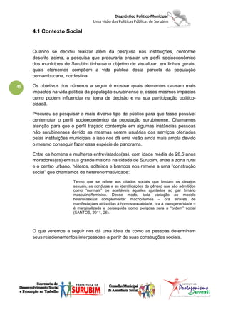 Diagnóstico Político Municipal
                                   Uma visão das Políticas Públicas de Surubim

     4.1 Contexto Social


     Quando se decidiu realizar além da pesquisa nas instituições, conforme
     descrito acima, a pesquisa que procuraria ensaiar um perfil socioeconômico
     dos munícipes de Surubim tinha-se o objetivo de visualizar, em linhas gerais,
     quais elementos compõem a vida pública desta parcela da população
     pernambucana, nordestina.

45   Os objetivos dos números a seguir é mostrar quais elementos causam mais
     impactos na vida política da população surubinense e, esses mesmos impactos
     como podem influenciar na toma de decisão e na sua participação político-
     cidadã.

     Procurou-se pesquisar o mais diverso tipo de público para que fosse possível
     contemplar o perfil socioeconômico da população surubinense. Chamamos
     atenção para que o perfil traçado contemple em algumas instâncias pessoas
     não surubinenses devido as mesmas serem usuárias dos serviços ofertados
     pelas instituições municipais e isso nos dá uma visão ainda mais ampla devido
     o mesmo conseguir fazer essa espécie de panorama.

     Entre os homens e mulheres entrevistados(as), com idade média de 26,6 anos
     moradores(as) em sua grande maioria na cidade de Surubim, entre a zona rural
     e o centro urbano, héteros, solteiros e brancos nos remete a uma “construção
     social” que chamamos de heteronormatividade:
                        Termo que se refere aos ditados sociais que limitam os desejos
                        sexuais, as condutas e as identificações de gênero que são admitidos
                        como “normais” ou aceitáveis àqueles ajustados ao par binário
                        masculino/feminino. Desse modo, toda variação ao modelo
                        heterossexual complementar macho/fêmea – ora através de
                        manifestações atribuídas à homossexualidade, ora à transgeneridade –
                        é marginalizada e perseguida como perigosa para a “ordem” social
                        (SANTOS, 2011, 26).



     O que veremos a seguir nos dá uma ideia de como as pessoas determinam
     seus relacionamentos interpessoais a partir de suas construções sociais.
 