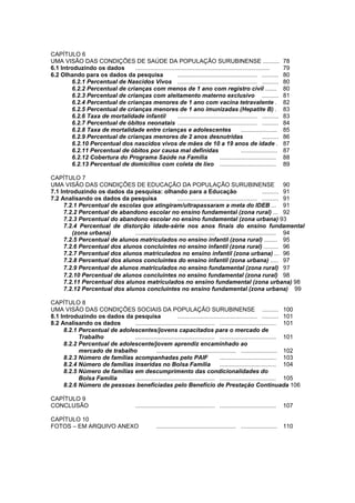 Diagnóstico Político Municipal
                                                     Uma visão das Políticas Públicas de Surubim


    CAPÍTULO 6
    UMA VISÃO DAS CONDIÇÕES DE SAÚDE DA POPULAÇÃO SURUBINENSE ..........                                                             78
    6.1 Introduzindo os dados      .................................................................................                 79
    6.2 Olhando para os dados da pesquisa                    ................................................ ..........             80
            6.2.1 Percentual de Nascidos Vivos ................................................ ..........                           80
            6.2.2 Percentual de crianças com menos de 1 ano com registro civil .......                                               80
            6.2.3 Percentual de crianças com aleitamento materno exclusivo ..........                                                81
            6.2.4 Percentual de crianças menores de 1 ano com vacina tetravalente .                                                  82
            6.2.5 Percentual de crianças menores de 1 ano imunizadas (Hepatite B) .                                                  83
            6.2.6 Taxa de mortalidade infantil               ................................................ ..........             83
            6.2.7 Percentual de óbitos neonatais ................................................ ..........                         84
            6.2.8 Taxa de mortalidade entre crianças e adolescentes                                 ......................           85
5           6.2.9 Percentual de crianças menores de 2 anos desnutridas                                           ..........          86
            6.2.10 Percentual dos nascidos vivos de mães de 10 a 19 anos de idade .                                                  87
            6.2.11 Percentual de óbitos por causa mal definidas                                     ......................           87
            6.2.12 Cobertura do Programa Saúde na Família                              ..................................            88
            6.2.13 Percentual de domicílios com coleta de lixo ..................................                                    89

    CAPÍTULO 7
    UMA VISÃO DAS CONDIÇÕES DE EDUCAÇÃO DA POPULAÇÃO SURUBINENSE 90
    7.1 Introduzindo os dados da pesquisa: olhando para a Educação                                           .......... 91
    7.2 Analisando os dados da pesquisa                     ................................................ .......... 91
         7.2.1 Percentual de escolas que atingiram/ultrapassaram a meta do IDEB ... 91
         7.2.2 Percentual de abandono escolar no ensino fundamental (zona rural) ... 92
         7.2.3 Percentual do abandono escolar no ensino fundamental (zona urbana) 93
         7.2.4 Percentual de distorção idade-série nos anos finais do ensino fundamental
            (zona urbana)         ................................................ .................................. 94
         7.2.5 Percentual de alunos matriculados no ensino infantil (zona rural) ........ 95
         7.2.6 Percentual dos alunos concluintes no ensino infantil (zona rural) ......... 96
         7.2.7 Percentual dos alunos matriculados no ensino infantil (zona urbana) ... 96
         7.2.8 Percentual dos alunos concluintes do ensino infantil (zona urbana) ..... 97
         7.2.9 Percentual de alunos matriculados no ensino fundamental (zona rural) 97
         7.2.10 Percentual de alunos concluintes no ensino fundamental (zona rural) 98
         7.2.11 Percentual dos alunos matriculados no ensino fundamental (zona urbana) 98
         7.2.12 Percentual dos alunos concluintes no ensino fundamental (zona urbana) 99

    CAPÍTULO 8
    UMA VISÃO DAS CONDIÇÕES SOCIAIS DA POPULAÇÃO SURUBINENSE .......... 100
    8.1 Introduzindo os dados da pesquisa                   ................................................ .......... 101
    8.2 Analisando os dados       ................................................ .................................. 101
         8.2.1 Percentual de adolescentes/jovens capacitados para o mercado de
               Trabalho           ................................................ .................................. 101
         8.2.2 Percentual de adolescente/jovem aprendiz encaminhado ao
               mercado de trabalho             ................................................ ...................... 102
         8.2.3 Número de famílias acompanhadas pelo PAIF                              .................................. 103
         8.2.4 Número de famílias inseridas no Bolsa Família                          .................................. 104
         8.2.5 Número de famílias em descumprimento das condicionalidades do
               Bolsa Família      ................................................ .................................. 105
         8.2.6 Número de pessoas beneficiadas pelo Benefício de Prestação Continuada 106

    CAPÍTULO 9
    CONCLUSÃO                                  ................................................ ..................................   107

    CAPÍTULO 10
    FOTOS – EM ARQUIVO ANEXO                               ................................................ ...................... 110
 