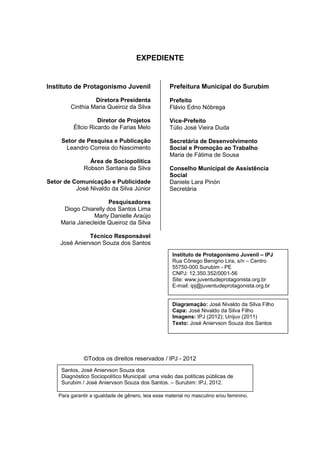 Diagnóstico Político Municipal
                                       Uma visão das Políticas Públicas de Surubim



                                          EXPEDIENTE


    Instituto de Protagonismo Juvenil                   Prefeitura Municipal do Surubim

                      Diretora Presidenta               Prefeito
             Cinthia Maria Queiroz da Silva             Flávio Edno Nóbrega

6                       Diretor de Projetos             Vice-Prefeito
              Éllcio Ricardo de Farias Melo             Túlio José Vieira Duda

         Setor de Pesquisa e Publicação                 Secretária de Desenvolvimento
          Leandro Correia do Nascimento                 Social e Promoção ao Trabalho
                                                        Maria de Fátima de Sousa
                     Área de Sociopolítica
                   Robson Santana da Silva              Conselho Municipal de Assistência
                                                        Social
    Setor de Comunicação e Publicidade                  Daniele Lara Pinón
              José Nivaldo da Silva Júnior              Secretária

                           Pesquisadores
          Diogo Chiarelly dos Santos Lima
                     Marly Danielle Araújo
         Maria Janecleide Queiroz da Silva

                    Técnico Responsável
         José Aniervson Souza dos Santos
                                                         Instituto de Protagonismo Juvenil – IPJ
                                                         Rua Cônego Benigno Lira, s/n – Centro
                                                         55750-000 Surubim - PE
                                                         CNPJ: 12.350.352/0001-56
                                                         Site: www.juventudeprotagonista.org.br
                                                         E-mail: ipj@juventudeprotagonista.org.br


                                                         Diagramação: José Nivaldo da Silva Filho
                                                         Capa: José Nivaldo da Silva Filho
                                                         Imagens: IPJ (2012); Unijuv (2011)
                                                         Texto: José Aniervson Souza dos Santos




                   ©Todos os direitos reservados / IPJ - 2012
         Santos, José Aniervson Souza dos
         Diagnóstico Sociopolítico Municipal: uma visão das políticas públicas de
         Surubim / José Aniervson Souza dos Santos. – Surubim: IPJ, 2012.

        Para garantir a igualdade de gênero, leia esse material no masculino e/ou feminino.
 