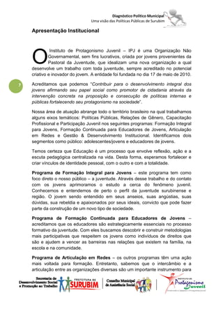 Diagnóstico Político Municipal
                                 Uma visão das Políticas Públicas de Surubim

    Apresentação Institucional




    O
              Instituto de Protagonismo Juvenil – IPJ é uma Organização Não
             Governamental, sem fins lucrativos, criada por jovens provenientes da
             Pastoral da Juventude, que idealizam uma nova organização a qual
    desenvolve um trabalho com toda juventude, sempre acreditado no potencial
    criativo e inovador do jovem. A entidade foi fundada no dia 17 de maio de 2010.

7   Acreditamos que podemos “Contribuir para o desenvolvimento integral dos
    jovens afirmando seu papel social como promotor de cidadania através da
    intervenção concreta na proposição e consecução de políticas internas e
    públicas fortalecendo seu protagonismo na sociedade”.

    Nossa área de atuação abrange todo o território brasileiro na qual trabalhamos
    alguns eixos temáticos: Políticas Públicas, Relações de Gênero, Capacitação
    Profissional e Participação Juvenil nos seguintes programas: Formação Integral
    para Jovens, Formação Continuada para Educadores de Jovens, Articulação
    em Redes e Gestão & Desenvolvimento Institucional. Identificamos dois
    segmentos como público: adolescentes/jovens e educadores de jovens.

    Temos certeza que Educação é um processo que envolve reflexão, ação e a
    escuta pedagógica centralizada na vida. Desta forma, esperamos fortalecer e
    criar vínculos de identidade pessoal, com o outro e com a totalidade.

    Programa de Formação Integral para Jovens – este programa tem como
    foco direto o nosso público – a juventude. Através desse trabalho e do contato
    com os jovens aprimoramos o estudo a cerca do fenômeno juvenil.
    Conhecemos e entendemos de perto o perfil da juventude surubinense e
    região. O jovem sendo entendido em seus anseios, suas angústias, suas
    dúvidas, sua rebeldia e apaixonados por seus ideais, convicto que pode fazer
    parte da construção de um novo tipo de sociedade.

    Programa de Formação Continuada para Educadores de Jovens –
    acreditamos que os educadores são estrategicamente essenciais no processo
    formativo da juventude. Com eles buscamos descobrir e construir metodologias
    mais participativas que respeitem os jovens como indivíduos de direitos que
    são e ajudem a vencer as barreiras nas relações que existem na família, na
    escola e na comunidade.

    Programa de Articulação em Redes – os outros programas têm uma ação
    mais voltada para formação. Entretanto, sabemos que o intercâmbio e a
    articulação entre as organizações diversas são um importante instrumento para
 