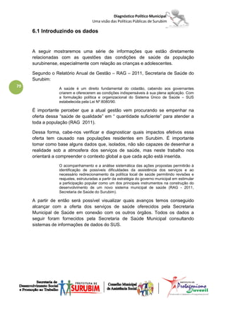 Diagnóstico Político Municipal
                                    Uma visão das Políticas Públicas de Surubim

     6.1 Introduzindo os dados


     A seguir mostraremos uma série de informações que estão diretamente
     relacionadas com as questões das condições de saúde da população
     surubinense, especialmente com relação as crianças e adolescentes.

     Segundo o Relatório Anual de Gestão – RAG – 2011, Secretaria de Saúde do
     Surubim:
79               A saúde é um direito fundamental do cidadão, cabendo aos governantes
                 criarem e oferecerem as condições indispensáveis à sua plena aplicação. Com
                 a formulação política e organizacional do Sistema Único de Saúde – SUS
                 estabelecida pela Lei Nº.8080/90.

     É importante perceber que a atual gestão vem procurando se empenhar na
     oferta dessa “saúde de qualidade” em “ quantidade suficiente” para atender a
     toda a população (RAG 2011).

     Dessa forma, cabe-nos verificar e diagnosticar quais impactos efetivos essa
     oferta tem causado nas populações residentes em Surubim. É importante
     tomar como base alguns dados que, isolados, não são capazes de desenhar a
     realidade sob a atmosfera dos serviços de saúde, mas neste trabalho nos
     orientará a compreender o contexto global a que cada ação está inserida.
                 O acompanhamento e a análise sistemática das ações propostas permitirão à
                 identificação de possíveis dificuldades da assistência dos serviços e ao
                 necessário redirecionamento da política local de saúde permitindo revisões e
                 reajustes, estruturadas a partir da estratégia do governo municipal em estimular
                 a participação popular como um dos principais instrumentos na construção do
                 desenvolvimento de um novo sistema municipal de saúde (RAG - 2011,
                 Secretaria de Saúde do Surubim).

     A partir de então será possível visualizar quais avanços temos conseguido
     alcançar com a oferta dos serviços de saúde oferecidos pela Secretaria
     Municipal de Saúde em conexão com os outros órgãos. Todos os dados a
     seguir foram fornecidos pela Secretaria de Saúde Municipal consultando
     sistemas de informações de dados do SUS.
 