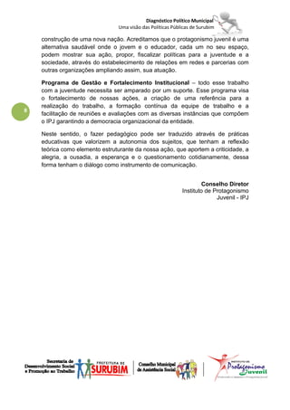 Diagnóstico Político Municipal
                                Uma visão das Políticas Públicas de Surubim

    construção de uma nova nação. Acreditamos que o protagonismo juvenil é uma
    alternativa saudável onde o jovem e o educador, cada um no seu espaço,
    podem mostrar sua ação, propor, fiscalizar políticas para a juventude e a
    sociedade, através do estabelecimento de relações em redes e parcerias com
    outras organizações ampliando assim, sua atuação.

    Programa de Gestão e Fortalecimento Institucional – todo esse trabalho
    com a juventude necessita ser amparado por um suporte. Esse programa visa
    o fortalecimento de nossas ações, a criação de uma referência para a
    realização do trabalho, a formação contínua da equipe de trabalho e a
8
    facilitação de reuniões e avaliações com as diversas instâncias que compõem
    o IPJ garantindo a democracia organizacional da entidade.

    Neste sentido, o fazer pedagógico pode ser traduzido através de práticas
    educativas que valorizem a autonomia dos sujeitos, que tenham a reflexão
    teórica como elemento estruturante da nossa ação, que aportem a criticidade, a
    alegria, a ousadia, a esperança e o questionamento cotidianamente, dessa
    forma tenham o diálogo como instrumento de comunicação.


                                                                     Conselho Diretor
                                                            Instituto de Protagonismo
                                                                          Juvenil - IPJ
 