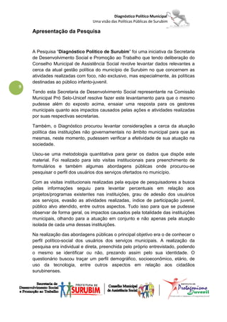 Diagnóstico Político Municipal
                                 Uma visão das Políticas Públicas de Surubim

    Apresentação da Pesquisa


    A Pesquisa “Diagnóstico Político de Surubim” foi uma iniciativa da Secretaria
    de Desenvolvimento Social e Promoção ao Trabalho que tendo deliberação do
    Conselho Municipal de Assistência Social revolve levantar dados relevantes a
    cerca da atual gestão política do município de Surubim no que concernem as
    atividades realizadas com foco, não exclusivo, mas especialmente, às políticas
    destinadas ao público infanto-juvenil.
9
    Tendo esta Secretaria de Desenvolvimento Social representante na Comissão
    Municipal Pró Selo-Unicef resolve fazer este levantamento para que o mesmo
    pudesse além do exposto acima, ensaiar uma resposta para os gestores
    municipais quanto aos impactos causados pelas ações e atividades realizadas
    por suas respectivas secretarias.

    Também, o Diagnóstico procurou levantar considerações a cerca da atuação
    política das instituições não governamentais no âmbito municipal para que as
    mesmas, neste momento, pudessem verificar a efetividade de sua atuação na
    sociedade.

    Usou-se uma metodologia quantitativa para gerar os dados que dispõe este
    material. Foi realizado para isto visitas institucionais para preenchimento de
    formulários e também algumas abordagens públicas onde procurou-se
    pesquisar o perfil dos usuários dos serviços ofertados no município.

    Com as visitas institucionais realizadas pela equipe de pesquisadores a busca
    pelas informações seguiu para levantar percentuais em relação aos
    projetos/programas existentes nas instituições, grau de adesão dos usuários
    aos serviços, evasão as atividades realizadas, índice de participação juvenil,
    público alvo atendido, entre outros aspectos. Tudo isso para que se pudesse
    observar de forma geral, os impactos causados pela totalidade das instituições
    municipais, olhando para a atuação em conjunto e não apenas pela atuação
    isolada de cada uma dessas instituições.

    Na realização das abordagens públicas o principal objetivo era o de conhecer o
    perfil político-social dos usuários dos serviços municipais. A realização da
    pesquisa era individual e direta, preenchida pelo próprio entrevistado, podendo
    o mesmo se identificar ou não, prezando assim pelo sua identidade. O
    questionário buscou traçar um perfil demográfico, socioeconômico, etário, de
    uso da tecnologia, entre outros aspectos em relação aos cidadãos
    surubinenses.
 
