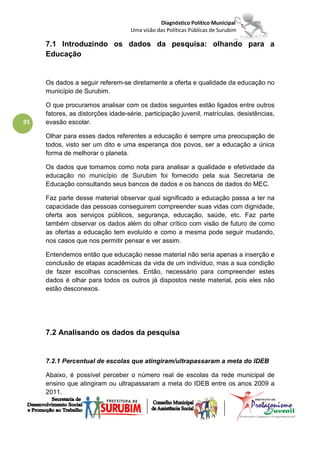 Diagnóstico Político Municipal
                                   Uma visão das Políticas Públicas de Surubim

     7.1 Introduzindo os dados da pesquisa: olhando para a
     Educação


     Os dados a seguir referem-se diretamente a oferta e qualidade da educação no
     município de Surubim.

     O que procuramos analisar com os dados seguintes estão ligados entre outros
     fatores, as distorções idade-série, participação juvenil, matrículas, desistências,
91   evasão escolar.

     Olhar para esses dados referentes a educação é sempre uma preocupação de
     todos, visto ser um dito e uma esperança dos povos, ser a educação a única
     forma de melhorar o planeta.

     Os dados que tomamos como nota para analisar a qualidade e efetividade da
     educação no município de Surubim foi fornecido pela sua Secretaria de
     Educação consultando seus bancos de dados e os bancos de dados do MEC.

     Faz parte desse material observar qual significado a educação passa a ter na
     capacidade das pessoas conseguirem compreender suas vidas com dignidade,
     oferta aos serviços públicos, segurança, educação, saúde, etc. Faz parte
     também observar os dados além do olhar crítico com visão de futuro de como
     as ofertas a educação tem evoluído e como a mesma pode seguir mudando,
     nos casos que nos permitir pensar e ver assim.

     Entendemos então que educação nesse material não seria apenas a inserção e
     conclusão de etapas acadêmicas da vida de um indivíduo, mas a sua condição
     de fazer escolhas conscientes. Então, necessário para compreender estes
     dados é olhar para todos os outros já dispostos neste material, pois eles não
     estão desconexos.




     7.2 Analisando os dados da pesquisa


     7.2.1 Percentual de escolas que atingiram/ultrapassaram a meta do IDEB

     Abaixo, é possível perceber o número real de escolas da rede municipal de
     ensino que atingiram ou ultrapassaram a meta do IDEB entre os anos 2009 a
     2011.
 
