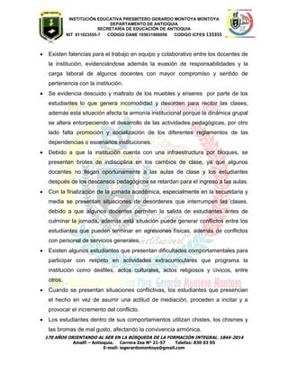 INSTITUCIÓN EDUCATIVA PRESBÍTERO GERARDO MONTOYA MONTOYA 
DEPARTAMENTO DE ANTIOQUIA 
SECRETARÌA DE EDUCACIÒN DE ANTIOQUIA 
NIT 811023555-7 CÓDIGO DANE 105031000056 CODIGO ICFES 133355 
170 AÑOS ORIENTANDO AL SER EN LA BÚSQUEDA DE LA FORMACIÓN INTEGRAL. 1844-2014 
Amalfi – Antioquia. Carrera Zea Nº 21-57 Telefax: 830 03 95 
E-mail: iegerardomontoya@gmail.com 
 Existen falencias para el trabajo en equipo y colaborativo entre los docentes de la institución, evidenciándose además la evasión de responsabilidades y la carga laboral de algunos docentes con mayor compromiso y sentido de pertenencia con la institución. 
 Se evidencia descuido y maltrato de los muebles y enseres por parte de los estudiantes lo que genera incomodidad y desorden para recibir las clases, además esta situación afecta la armonía institucional porque la dinámica grupal se altera entorpeciendo el desarrollo de las actividades pedagógicas, por otro lado falta promoción y socialización de los diferentes reglamentos de las dependencias o escenarios instituciones. 
 Debido a que la institución cuenta con una infraestructura por bloques, se presentan brotes de indisciplina en los cambios de clase, ya que algunos docentes no llegan oportunamente a las aulas de clase y los estudiantes después de los descansos pedagógicos se retardan para el ingreso a las aulas. 
 Con la finalización de la jornada académica, especialmente en la secundaria y media se presentan situaciones de desordenes que interrumpen las clases, debido a que algunos docentes permiten la salida de estudiantes antes de culminar la jornada, además está situación puede generar conflictos entre los estudiantes que pueden terminar en agresiones físicas, además de conflictos con personal de servicios generales. 
 Existen algunos estudiantes que presentan dificultades comportamentales para participar con respeto en actividades extracurriculares que programa la institución como desfiles, actos culturales, actos religiosos y cívicos, entre otros. 
 Cuando se presentan situaciones conflictivas, los estudiantes que presencian el hecho en vez de asumir una actitud de mediación, proceden a incitar y a provocar el incremento del conflicto. 
 Los estudiantes dentro de sus comportamientos utilizan chistes, los chismes y las bromas de mal gusto, afectando la convivencia armónica.  