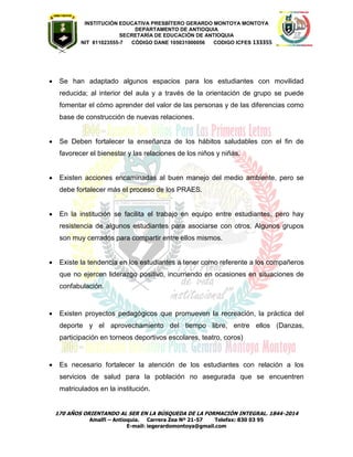 INSTITUCIÓN EDUCATIVA PRESBÍTERO GERARDO MONTOYA MONTOYA 
DEPARTAMENTO DE ANTIOQUIA 
SECRETARÌA DE EDUCACIÒN DE ANTIOQUIA 
NIT 811023555-7 CÓDIGO DANE 105031000056 CODIGO ICFES 133355 
170 AÑOS ORIENTANDO AL SER EN LA BÚSQUEDA DE LA FORMACIÓN INTEGRAL. 1844-2014 
Amalfi – Antioquia. Carrera Zea Nº 21-57 Telefax: 830 03 95 
E-mail: iegerardomontoya@gmail.com 
 Se han adaptado algunos espacios para los estudiantes con movilidad reducida; al interior del aula y a través de la orientación de grupo se puede fomentar el cómo aprender del valor de las personas y de las diferencias como base de construcción de nuevas relaciones. 
 Se Deben fortalecer la enseñanza de los hábitos saludables con el fin de favorecer el bienestar y las relaciones de los niños y niñas. 
 Existen acciones encaminadas al buen manejo del medio ambiente, pero se debe fortalecer más el proceso de los PRAES. 
 En la institución se facilita el trabajo en equipo entre estudiantes, pero hay resistencia de algunos estudiantes para asociarse con otros. Algunos grupos son muy cerrados para compartir entre ellos mismos. 
 Existe la tendencia en los estudiantes a tener como referente a los compañeros que no ejercen liderazgo positivo, incurriendo en ocasiones en situaciones de confabulación. 
 Existen proyectos pedagógicos que promueven la recreación, la práctica del deporte y el aprovechamiento del tiempo libre, entre ellos (Danzas, participación en torneos deportivos escolares, teatro, coros) 
 Es necesario fortalecer la atención de los estudiantes con relación a los servicios de salud para la población no asegurada que se encuentren matriculados en la institución. 
 