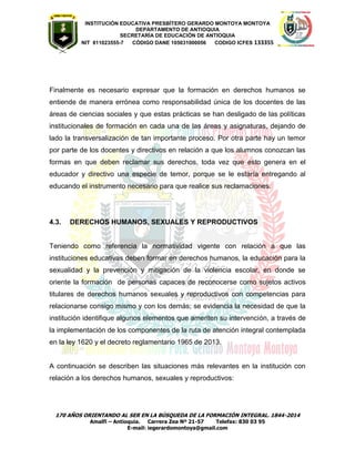 INSTITUCIÓN EDUCATIVA PRESBÍTERO GERARDO MONTOYA MONTOYA 
DEPARTAMENTO DE ANTIOQUIA 
SECRETARÌA DE EDUCACIÒN DE ANTIOQUIA 
NIT 811023555-7 CÓDIGO DANE 105031000056 CODIGO ICFES 133355 
170 AÑOS ORIENTANDO AL SER EN LA BÚSQUEDA DE LA FORMACIÓN INTEGRAL. 1844-2014 
Amalfi – Antioquia. Carrera Zea Nº 21-57 Telefax: 830 03 95 
E-mail: iegerardomontoya@gmail.com 
Finalmente es necesario expresar que la formación en derechos humanos se entiende de manera errónea como responsabilidad única de los docentes de las áreas de ciencias sociales y que estas prácticas se han desligado de las políticas institucionales de formación en cada una de las áreas y asignaturas, dejando de lado la transversalización de tan importante proceso. Por otra parte hay un temor por parte de los docentes y directivos en relación a que los alumnos conozcan las formas en que deben reclamar sus derechos, toda vez que esto genera en el educador y directivo una especie de temor, porque se le estaría entregando al educando el instrumento necesario para que realice sus reclamaciones. 
4.3. DERECHOS HUMANOS, SEXUALES Y REPRODUCTIVOS 
Teniendo como referencia la normatividad vigente con relación a que las instituciones educativas deben formar en derechos humanos, la educación para la sexualidad y la prevención y mitigación de la violencia escolar, en donde se oriente la formación de personas capaces de reconocerse como sujetos activos titulares de derechos humanos sexuales y reproductivos con competencias para relacionarse consigo mismo y con los demás; se evidencia la necesidad de que la institución identifique algunos elementos que ameriten su intervención, a través de la implementación de los componentes de la ruta de atención integral contemplada en la ley 1620 y el decreto reglamentario 1965 de 2013. 
A continuación se describen las situaciones más relevantes en la institución con relación a los derechos humanos, sexuales y reproductivos: 
 