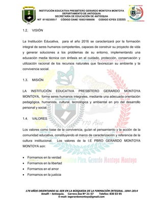 INSTITUCIÓN EDUCATIVA PRESBÍTERO GERARDO MONTOYA MONTOYA 
DEPARTAMENTO DE ANTIOQUIA 
SECRETARÌA DE EDUCACIÒN DE ANTIOQUIA 
NIT 811023555-7 CÓDIGO DANE 105031000056 CODIGO ICFES 133355 
170 AÑOS ORIENTANDO AL SER EN LA BÚSQUEDA DE LA FORMACIÓN INTEGRAL. 1844-2014 
Amalfi – Antioquia. Carrera Zea Nº 21-57 Telefax: 830 03 95 
E-mail: iegerardomontoya@gmail.com 
1.2. VISIÓN 
La Institución Educativa, para el año 2016 se caracterizará por la formación integral de seres humanos competentes, capaces de construir su proyecto de vida y generar soluciones a los problemas de su entorno, implementando una educación media técnica con énfasis en el cuidado, protección, conservación y utilización racional de los recursos naturales que favorezcan su ambiente y la convivencia social. 
1.3. MISIÓN 
LA INSTITUCIÓN EDUCATIVA PRESBÍTERO GERARDO MONTOYA MONTOYA, forma seres humanos integrales, mediante una adecuada orientación pedagógica, humanista, cultural, tecnológica y ambiental en pro del desarrollo personal y social. 
1.4. VALORES 
Los valores como base de la convivencia, guían el pensamiento y la acción de la comunidad educativa, constituyendo el marco de caracterización y referencia de la cultura institucional. Los valores de la I.E PBRO GERARDO MONTOYA MONTOYA son: 
 Formamos en la verdad  Formamos en la libertad  Formamos en el amor  Formamos en la justicia 
 