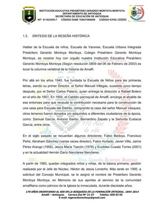 INSTITUCIÓN EDUCATIVA PRESBÍTERO GERARDO MONTOYA MONTOYA 
DEPARTAMENTO DE ANTIOQUIA 
SECRETARÌA DE EDUCACIÒN DE ANTIOQUIA 
NIT 811023555-7 CÓDIGO DANE 105031000056 CODIGO ICFES 133355 
170 AÑOS ORIENTANDO AL SER EN LA BÚSQUEDA DE LA FORMACIÓN INTEGRAL. 1844-2014 
Amalfi – Antioquia. Carrera Zea Nº 21-57 Telefax: 830 03 95 
E-mail: iegerardomontoya@gmail.com 
1.5. SÍNTESIS DE LA RESEÑA HISTÓRICA 
Hablar de la Escuela de niños, Escuela de Varones, Escuela Urbana Integrada Presbítero Gerardo Montoya Montoya, Colegio Presbítero Gerardo Montoya Montoya, es mostrar hoy con orgullo nuestra Institución Educativa Presbítero Gerardo Montoya Montoya (Según resolución 0809 del 06 de Febrero de 2003) es tocar la columna vertebral de la historia de Amalfi. Por allá en los años 1940, fue fundada la Escuela de Niños para las primeras letras, siendo su primer Director, el Señor Manuel Villegas, sucedido poco tiempo después, por el Señor Carlos Palacio, quien entrega la dirección a Rafael Botero en el año de 1851. En 1850, el Cabildo parroquial de Amalfi, encarga al alcalde de ese entonces para que recaude la contribución necesaria para la construcción de una casa para Escuela del Distrito, comprando la casa del señor Manuel Vásquez; otros terrenos fueron donados y/o adquiridos a diferentes ciudadanos de la época, como: Samuel García, Antonio Ibarbo, Bernardino Zapata y la Señorita Eustacia García, entre otros. 
En el siglo pasado se recuerdan algunos directores: Fabio Bedoya, Francisco Peña, Abraham Sánchez (varias veces director), Fabio Hurtado, Javier Villa, Jaime Pérez Arango (1956), Jesús Maria Tascón (1978) y Euclides Cuesta Torres (2001) y en la actualidad Hernán Darío Nanclares Nanclares. 
A partir de 1983, quedan integrados niños y niñas, de la básica primaria, gestión realizada por el Jefe de Núcleo, Héctor de Jesús Londoño. Más tarde en 1995, a solicitud del Concejo Municipal, se le asignó el nombre de Presbítero Gerardo Montoya Montoya, en Memoria de sus aportes al servicio de la comunidad amalfitana como párroco de la Iglesia la inmaculada, durante diecisiete años.  