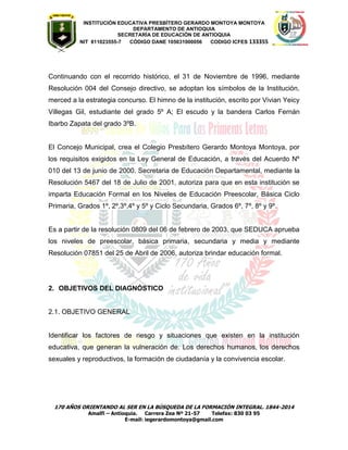 INSTITUCIÓN EDUCATIVA PRESBÍTERO GERARDO MONTOYA MONTOYA 
DEPARTAMENTO DE ANTIOQUIA 
SECRETARÌA DE EDUCACIÒN DE ANTIOQUIA 
NIT 811023555-7 CÓDIGO DANE 105031000056 CODIGO ICFES 133355 
170 AÑOS ORIENTANDO AL SER EN LA BÚSQUEDA DE LA FORMACIÓN INTEGRAL. 1844-2014 
Amalfi – Antioquia. Carrera Zea Nº 21-57 Telefax: 830 03 95 
E-mail: iegerardomontoya@gmail.com 
Continuando con el recorrido histórico, el 31 de Noviembre de 1996, mediante Resolución 004 del Consejo directivo, se adoptan los símbolos de la Institución, merced a la estrategia concurso. El himno de la institución, escrito por Vivian Yeicy Villegas Gil, estudiante del grado 5º A; El escudo y la bandera Carlos Fernán Ibarbo Zapata del grado 3ºB. 
El Concejo Municipal, crea el Colegio Presbítero Gerardo Montoya Montoya, por los requisitos exigidos en la Ley General de Educación, a través del Acuerdo Nº 010 del 13 de junio de 2000. Secretaria de Educación Departamental, mediante la Resolución 5467 del 18 de Julio de 2001, autoriza para que en esta institución se imparta Educación Formal en los Niveles de Educación Preescolar, Básica Ciclo Primaria, Grados 1º, 2º,3º,4º y 5º y Ciclo Secundaria, Grados 6º, 7º, 8º y 9º. 
Es a partir de la resolución 0809 del 06 de febrero de 2003, que SEDUCA aprueba los niveles de preescolar, básica primaria, secundaria y media y mediante Resolución 07851 del 25 de Abril de 2006, autoriza brindar educación formal. 
2. OBJETIVOS DEL DIAGNÓSTICO 
2.1. OBJETIVO GENERAL 
Identificar los factores de riesgo y situaciones que existen en la institución educativa, que generan la vulneración de: Los derechos humanos, los derechos sexuales y reproductivos, la formación de ciudadanía y la convivencia escolar. 
 