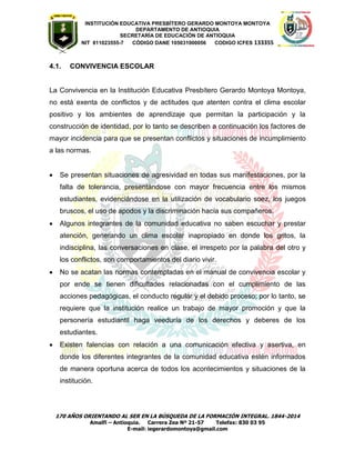 INSTITUCIÓN EDUCATIVA PRESBÍTERO GERARDO MONTOYA MONTOYA 
DEPARTAMENTO DE ANTIOQUIA 
SECRETARÌA DE EDUCACIÒN DE ANTIOQUIA 
NIT 811023555-7 CÓDIGO DANE 105031000056 CODIGO ICFES 133355 
170 AÑOS ORIENTANDO AL SER EN LA BÚSQUEDA DE LA FORMACIÓN INTEGRAL. 1844-2014 
Amalfi – Antioquia. Carrera Zea Nº 21-57 Telefax: 830 03 95 
E-mail: iegerardomontoya@gmail.com 
4.1. CONVIVENCIA ESCOLAR 
La Convivencia en la Institución Educativa Presbítero Gerardo Montoya Montoya, no está exenta de conflictos y de actitudes que atenten contra el clima escolar positivo y los ambientes de aprendizaje que permitan la participación y la construcción de identidad, por lo tanto se describen a continuación los factores de mayor incidencia para que se presentan conflictos y situaciones de incumplimiento a las normas. 
 Se presentan situaciones de agresividad en todas sus manifestaciones, por la falta de tolerancia, presentándose con mayor frecuencia entre los mismos estudiantes, evidenciándose en la utilización de vocabulario soez, los juegos bruscos, el uso de apodos y la discriminación hacía sus compañeros. 
 Algunos integrantes de la comunidad educativa no saben escuchar y prestar atención, generando un clima escolar inapropiado en donde los gritos, la indisciplina, las conversaciones en clase, el irrespeto por la palabra del otro y los conflictos, son comportamientos del diario vivir. 
 No se acatan las normas contempladas en el manual de convivencia escolar y por ende se tienen dificultades relacionadas con el cumplimiento de las acciones pedagógicas, el conducto regular y el debido proceso; por lo tanto, se requiere que la institución realice un trabajo de mayor promoción y que la personería estudiantil haga veeduría de los derechos y deberes de los estudiantes. 
 Existen falencias con relación a una comunicación efectiva y asertiva, en donde los diferentes integrantes de la comunidad educativa estén informados de manera oportuna acerca de todos los acontecimientos y situaciones de la institución. 
 