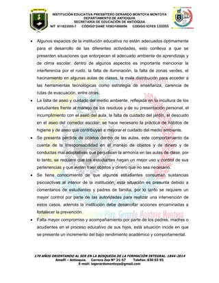 INSTITUCIÓN EDUCATIVA PRESBÍTERO GERARDO MONTOYA MONTOYA 
DEPARTAMENTO DE ANTIOQUIA 
SECRETARÌA DE EDUCACIÒN DE ANTIOQUIA 
NIT 811023555-7 CÓDIGO DANE 105031000056 CODIGO ICFES 133355 
170 AÑOS ORIENTANDO AL SER EN LA BÚSQUEDA DE LA FORMACIÓN INTEGRAL. 1844-2014 
Amalfi – Antioquia. Carrera Zea Nº 21-57 Telefax: 830 03 95 
E-mail: iegerardomontoya@gmail.com 
 Algunos espacios de la institución educativa no están adecuados óptimamente para el desarrollo de las diferentes actividades, esto conlleva a que se presenten situaciones que entorpecen el adecuado ambiente de aprendizaje y de clima escolar, dentro de algunos aspectos es importante mencionar la interferencia por el ruido, la falta de iluminación, la falta de zonas verdes, el hacinamiento en algunas aulas de clases, la mala distribución para acceder a las herramientas tecnológicas como estrategia de enseñanza, carencia de rutas de evacuación, entre otras. 
 La falta de aseo y cuidado del medio ambiente, reflejada en la incultura de los estudiantes frente al manejo de los residuos y de su presentación personal, el incumplimiento con el aseo del aula, la falta de cuidado del jardín, el descuido en el aseo del comedor escolar; se hace necesario la práctica de hábitos de higiene y de aseo que contribuyan a mejorar el cuidado del medio ambiente. 
 Se presenta pérdida de objetos dentro de las aulas, este comportamiento da cuenta de la irresponsabilidad en el manejo de objetos y de dinero y de conductas mal adaptativas que perjudican la armonía en las aulas de clase, por lo tanto, se requiere que los estudiantes hagan un mejor uso y control de sus pertenencias y que eviten traer objetos y dinero que no sea necesario. 
 Se tiene conocimiento de que algunos estudiantes consumen sustancias psicoactivas al interior de la institución, está situación es presunta debido a comentarios de estudiantes y padres de familia, por lo tanto se requiere un mayor control por parte de las autoridades para realizar una intervención de estos casos, además la institución debe desarrollar acciones encaminadas a fortalecer la prevención. 
 Falta mayor compromiso y acompañamiento por parte de los padres, madres o acudientes en el proceso educativo de sus hijos, está situación incide en que se presente un incremento del bajo rendimiento académico y comportamental. 
 