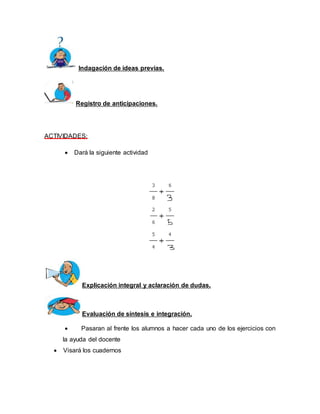 Indagación de ideas previas. 
Registro de anticipaciones. 
ACTIVIDADES: 
 Dará la siguiente actividad 
Explicación integral y aclaración de dudas. 
Evaluación de síntesis e integración. 
 Pasaran al frente los alumnos a hacer cada uno de los ejercicios con 
la ayuda del docente 
 Visará los cuadernos 
 