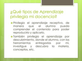 ¿Qué tipos de Aprendizaje
privilegia mi docencia?
 Privilegio el aprendizaje receptivo, de
manera que el alumno pueda
comprender el contenido para poder
reproducirlo y aplicarlo.
 También privilegio el aprendizaje por
descubrimiento, donde el alumno, con las
herramientas entregadas por mi,
investigue y descubra la materia,
conceptos, etc.
 