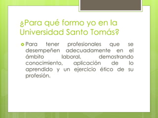 ¿Para qué formo yo en la
Universidad Santo Tomás?
 Para tener profesionales que se
desempeñen adecuadamente en el
ámbito laboral, demostrando
conocimiento, aplicación de lo
aprendido y un ejercicio ético de su
profesión.
 