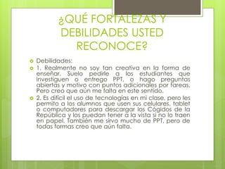 ¿QUÉ FORTALEZAS Y
DEBILIDADES USTED
RECONOCE?
 Debilidades:
 1. Realmente no soy tan creativa en la forma de
enseñar. Suelo pedirle a los estudiantes que
investiguen o entrego PPT, o hago preguntas
abiertas y motivo con puntos adicionales por tareas.
Pero creo que aún me falta en este sentido.
 2. Es difícil el uso de tecnologías en mi clase, pero les
permito a los alumnos que usen sus celulares, tablet
o computadores para descargar los Cógidos de la
República y los puedan tener a la vista si no lo traen
en papel. También me sirvo mucho de PPT, pero de
todas formas creo que aún falta.
 