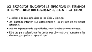 LOS PROPÓSITOS EDUCATIVOS SE ESPECIFICAN EN TÉRMINOS
DE COMPETENCIAS QUE LOS ALUMNOS DEBEN DESARROLLAR
• Desarrollo de competencias de las niñas y los niños
• Los alumnos integren sus aprendizajes y los utilicen en su actuar
cotidiano.
• Acervo importante de capacidades, experiencias y conocimientos.
• Libertad para seleccionar los temas o problemas que interesen a los
alumnos y propiciar su aprendizaje.
 