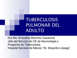 TUBERCULOSIS
PULMONAR DEL
ADULTO
Dra Ma. Ernestina Ramírez Casanova
Jefe del Servicio de CE de Neumología y
Programa de Tuberculosis
Hospital General de México “Dr. Eduardo Liceaga”
 