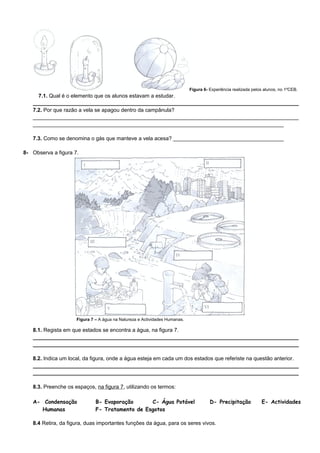 Figura 6- Experiência realizada pelos alunos, no 1ºCEB.
7.1. Qual é o elemento que os alunos estavam a estudar.
_________________________________________________________________________________________
7.2. Por que razão a vela se apagou dentro da campânula?
_________________________________________________________________________________________
____________________________________________________________________________________
7.3. Como se denomina o gás que manteve a vela acesa? _____________________________________
8- Observa a figura 7.
Figura 7 – A água na Natureza e Actividades Humanas.
8.1. Regista em que estados se encontra a água, na figura 7.
_________________________________________________________________________________________
_________________________________________________________________________________________
8.2. Indica um local, da figura, onde a água esteja em cada um dos estados que referiste na questão anterior.
_________________________________________________________________________________________
_________________________________________________________________________________________
8.3. Preenche os espaços, na figura 7, utilizando os termos:
A- Condensação B- Evaporação C- Água Potável D- Precipitação E- Actividades
Humanas F- Tratamento de Esgotos
8.4 Retira, da figura, duas importantes funções da água, para os seres vivos.
 